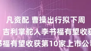 凡资配 曹操出行拟下周香港敲钟，吉利掌舵人李书福有望收获第10家上市公司