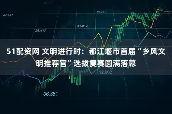 51配资网 文明进行时：都江堰市首届“乡风文明推荐官”选拔复赛圆满落幕