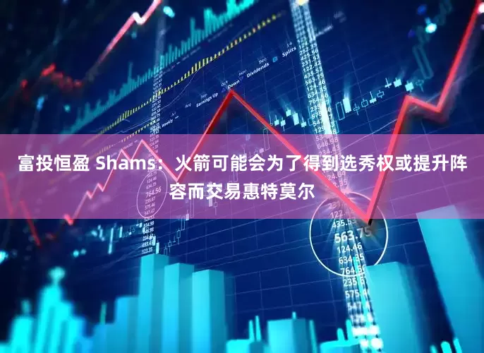 富投恒盈 Shams：火箭可能会为了得到选秀权或提升阵容而交易惠特莫尔