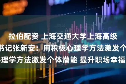 拉伯配资 上海交通大学上海高级金融学院党委书记张新安：用积极心理学方法激发个体潜能 提升职场幸福感