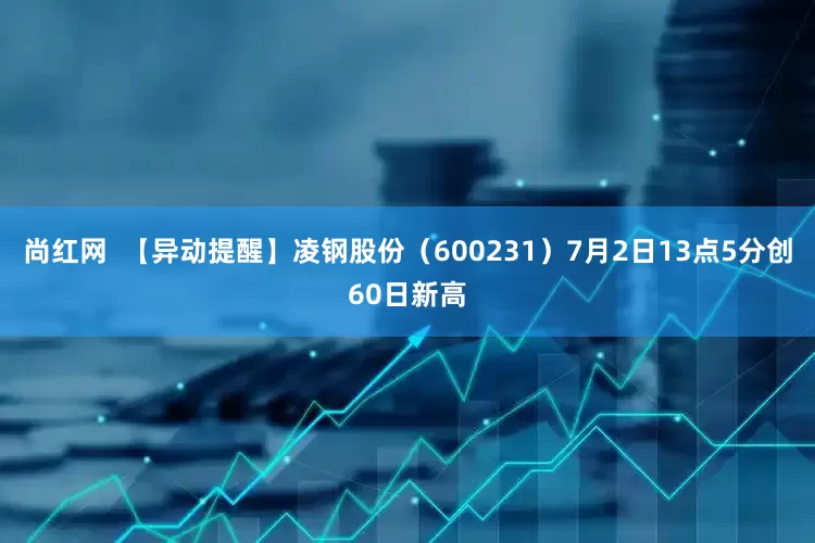 尚红网  【异动提醒】凌钢股份（600231）7月2日13点5分创60日新高