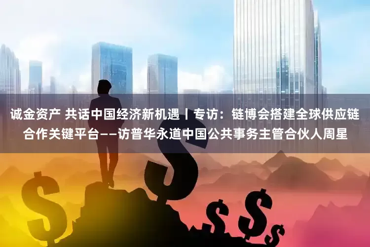 诚金资产 共话中国经济新机遇丨专访：链博会搭建全球供应链合作关键平台——访普华永道中国公共事务主管合伙人周星