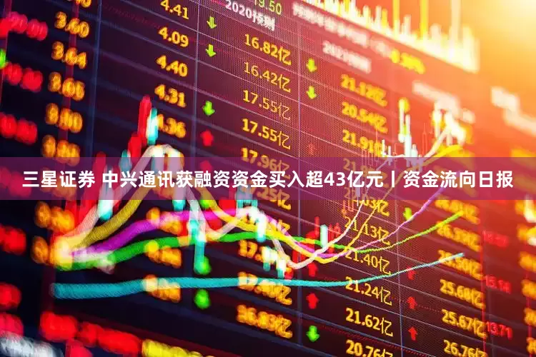三星证券 中兴通讯获融资资金买入超43亿元丨资金流向日报