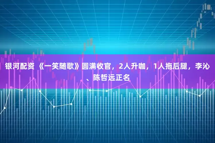 银河配资 《一笑随歌》圆满收官，2人升咖，1人拖后腿，李沁、陈哲远正名