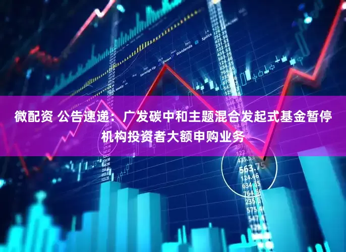 微配资 公告速递：广发碳中和主题混合发起式基金暂停机构投资者大额申购业务