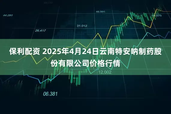 保利配资 2025年4月24日云南特安呐制药股份有限公司价格行情