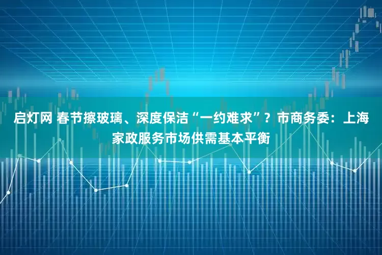 启灯网 春节擦玻璃、深度保洁“一约难求”？市商务委：上海家政服务市场供需基本平衡