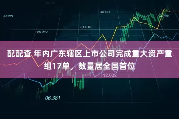 配配查 年内广东辖区上市公司完成重大资产重组17单，数量居全国首位