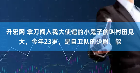 升宏网 拿刀闯入我大使馆的小鬼子的叫村田见大，今年23岁，是自卫队的少尉。能