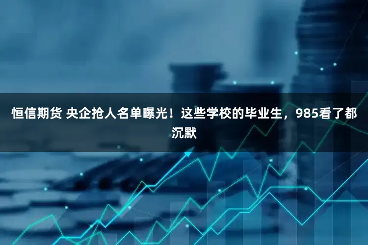 恒信期货 央企抢人名单曝光！这些学校的毕业生，985看了都沉默