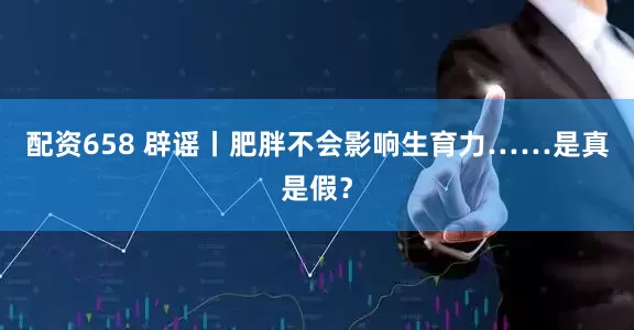 配资658 辟谣丨肥胖不会影响生育力……是真是假？